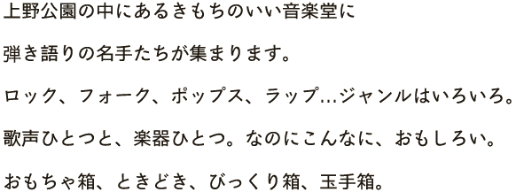 上野公園の中にあるきもちのいい音楽堂に、弾き語りの名手たちが集まります。ロック、フォーク、ポップス、ラップ…ジャンルはいろいろ。歌声ひとつと、楽器ひとつ。なのにこんなに、おもしろい。おもちゃ箱、ときどき、びっくり箱、玉手箱。会場は、上野・不忍池のほとりにある、野外ステージです。