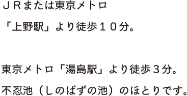 ＪＲまたは東京メトロ<br>「上野駅」不忍口より徒歩１０分。不忍池（しのばずの池）のほとりです。